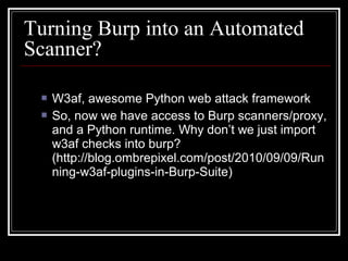 Turning Burp into an Automated
Scanner?

    W3af, awesome Python web attack framework
    So, now we have access to Burp scanners/proxy,
     and a Python runtime. Why don’t we just import
     w3af checks into burp?
     (http://blog.ombrepixel.com/post/2010/09/09/Run
     ning-w3af-plugins-in-Burp-Suite)
 