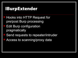 IBurpExtender
   Hooks into HTTP Request for
    pre/post Burp processing
   Edit Burp configuration
    pragmatically
   Send requests to repeater/intruder
   Access to scanning/proxy data
 