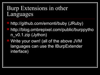 Burp Extensions in other
Languages
   http://github.com/emonti/buby (JRuby)
   http://blog.ombrepixel.com/public/burppytho
    n_v0.1.zip (Jython)
   Write your own! (all of the above JVM
    languages can use the IBurpExtender
    interface)
 