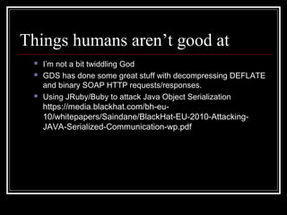 Things humans aren’t good at
    I’m not a bit twiddling God
    GDS has done some great stuff with decompressing DEFLATE
     and binary SOAP HTTP requests/responses.
    Using JRuby/Buby to attack Java Object Serialization
     https://media.blackhat.com/bh-eu-
     10/whitepapers/Saindane/BlackHat-EU-2010-Attacking-
     JAVA-Serialized-Communication-wp.pdf
 