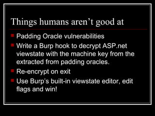 Things humans aren’t good at
   Padding Oracle vulnerabilities
   Write a Burp hook to decrypt ASP.net
    viewstate with the machine key from the
    extracted from padding oracles.
   Re-encrypt on exit
   Use Burp’s built-in viewstate editor, edit
    flags and win!
 