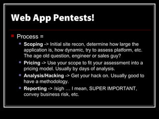 Web App Pentests!
   Process =
       Scoping -> Initial site recon, determine how large the
        application is, how dynamic, try to assess platform, etc.
        The age old question, engineer or sales guy?
       Pricing -> Use your scope to fit your assessment into a
        pricing model. Usually by days of analysis.
       Analysis/Hacking -> Get your hack on. Usually good to
        have a methodology.
       Reporting -> /sigh … I mean, SUPER IMPORTANT,
        convey business risk, etc.
 