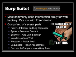 Burp Suite!
   Most commonly used interception proxy for web
    hackery. Pay tool with Free Version.
   Comprised of several parts:
       Proxy – Intercept and Log Requests
       Spider – Discover Content
       Scanner – App Vuln Scanner
       Intruder – Attack Tool
       Repeater – Attack Tool
       Sequencer – Token Assessment
       Decoder & Comparer – Auxiliary Tools
 