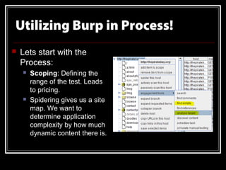 Utilizing Burp in Process!
   Lets start with the
    Process:
       Scoping: Defining the
        range of the test. Leads
        to pricing.
       Spidering gives us a site
        map. We want to
        determine application
        complexity by how much
        dynamic content there is.
 