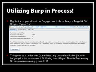 Utilizing Burp in Process!
   Right click on your domain -> Engagement tools -> Analyze Target & Find
    Scripts. (Spider 1st).




   This gives us a better idea (sometimes only pre-authentication) how to
    budget/price the assessment. Spidering is not illegal. Throttle if necessary.
    So easy even a sales guy can do it!
 
