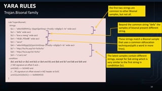 YARA RULES
rule Trojan.Bisonal {
strings:
$s1 = "wkko%00hhh1y~|t}ppt1|pr0Josp~{Yvsz0y~rz0g0p/1~lo" wide ascii
$s2 = "defa" wide ascii
$s3 = "love a meng" wide ascii
$s4 = "HE@L-PShellE" wide ascii
$s5 = "xecut"
$s6 = "wkko%00yjq{1|r|1pm1tm0Josp~{Yvsz0y~rz0g0p/1~lo" wide ascii
$s7 = "http://%s/%s.asp?id=%s%s%s"
$s8 = "http://%s/a.asp?id=%s%s"
$s9 = "c:a1.txt“
condition:
($s1 and $s2) or ($s2 and $s3) or ($s4 and $5) and ($s6 and $s7 and $s8 and $s9) and
// MZ signature at offset 0 and ...
uint16(0) == 0x5A4D and
// ... PE signature at offset stored in MZ header at 0x3C
uint32(uint32(0x3C)) == 0x00004550
}
Trojan.Bisonal family
the first two strings are
common to other Bisonal
samples, but not all.
The latest samples contain different
strings, except for $s6 string which is
very similar to the first string in
conditition $s1.
These strings match a Bisonal sample
that uses a common obfuscation
techniques(split a word in more
lines).
Beyond the common string “defa” the
samples of bisonal present different
string.
19
 