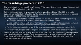 The mass-triage problem in 2018
• The investigation process (Triage), in any IT incident, is the key to solve the case and
to clean all the affected systems.
• But in heterogeneous environments, where Windows, Linux, Mac OS, and Unix
systems are potentially affected by the attacker, the investigation process is slowed
by a number of technical complexities.
 First problem is related to a common platform and procedure to adopt for the triage as many
technologies are capable of covering only a portion of the environment.
 Second problem, what to look for, as the triage is aimed to identify malicious artifacts and usual
technologies are not providing flexibility and agility to shape the triage process.
 Third problem, the capability to search the heterogeneous environment using custom IOCs.
 Fourth problem, the possibility to pinpoint known badness which allows for easier mitigation.
• In our approach, the IOCs play an important role both for the investigation process
and the definition of the best way to approach the triage. We were looking to a
“rule them all” solution aimed to overcome traditional limitations of the most
common commercial solutions.
2
 