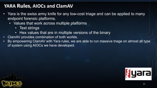 23
YARA Rules, AIOCs and ClamAV
• Yara is the swiss army knife for any low-cost triage and can be applied to many
endpoint forensic platforms.
• Values that work across multiple platforms
• Text strings
• Hex values that are in multiple versions of the binary
• ClamAV provides combination of both worlds.
• By empowering ClamAV with Yara rules, we are able to run massive triage on almost all type
of system using AIOCs we have developed.
 