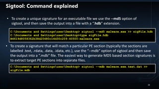 C:Documents and SettingsuserDesktop> sigtool --md5 malware.exe >> sigFile.hdb
C:Documents and SettingsuserDesktop>type sigFile.hdb
B4619d8058362b38d20480c14d30c209:40500:malware.exe
C:Documents and SettingsuserDesktop> sigtool --mdb malware.exe.text.dat >>
sigFile.mdb
• To create a unique signature for an executable file we use the --md5 option of
sigtool, and then save the output into a file with a “.hdb” extension.
• To create a signature that will match a particular PE section (typically the sections are
labelled .text, .rdata, .data, .idata, etc.), use the “--mdb” option of sigtool and then save
the output into a “.mdb” file. The easiest way to generate MD5 based section signatures is
to extract target PE sections into separate files.
Sigtool: Command explained
28
 