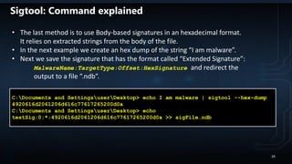 C:Documents and SettingsuserDesktop> echo I am malware | sigtool --hex-dump
4920616d2061206d616c77617265200d0a
C:Documents and SettingsuserDesktop> echo
testSig:0:*:4920616d2061206d616c77617265200d0a >> sigFile.ndb
• The last method is to use Body-based signatures in an hexadecimal format.
It relies on extracted strings from the body of the file.
• In the next example we create an hex dump of the string “I am malware”.
• Next we save the signature that has the format called “Extended Signature”:
MalwareName:TargetType:Offset:HexSignature and redirect the
output to a file “.ndb”.
Sigtool: Command explained
29
 
