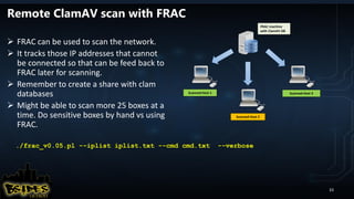 Remote ClamAV scan with FRAC
 FRAC can be used to scan the network.
 It tracks those IP addresses that cannot
be connected so that can be feed back to
FRAC later for scanning.
 Remember to create a share with clam
databases
 Might be able to scan more 25 boxes at a
time. Do sensitive boxes by hand vs using
FRAC.
FRAC machine
with ClamAV DB
Scanned Host 1
Scanned Host 2
Scanned Host 3
./frac_v0.05.pl --iplist iplist.txt --cmd cmd.txt --verbose
33
 