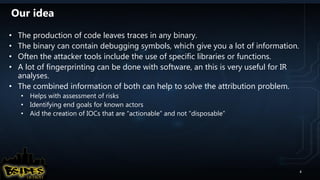 Our idea
• The production of code leaves traces in any binary.
• The binary can contain debugging symbols, which give you a lot of information.
• Often the attacker tools include the use of specific libraries or functions.
• A lot of fingerprinting can be done with software, an this is very useful for IR
analyses.
• The combined information of both can help to solve the attribution problem.
• Helps with assessment of risks
• Identifying end goals for known actors
• Aid the creation of IOCs that are “actionable” and not “disposable”
4
 