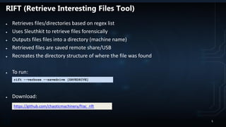 RIFT (Retrieve Interesting Files Tool)
● Retrieves files/directories based on regex list
● Uses Sleuthkit to retrieve files forensically
● Outputs files files into a directory (machine name)
● Retrieved files are saved remote share/USB
● Recreates the directory structure of where the file was found
● To run:
● Download:
rift --verbose --savedrive [SAVEDRIVE]
https://github.com/chaoticmachinery/frac_rift
5
 