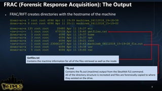 FRAC (Forensic Response Acquisition): The Output
● FRAC/RIFT creates directories with the hostname of the machine
drwxr-xr-x 7 root root 4096 Apr 11 19:39 machinea_04112018_19-18-58
drwxr-xr-x 9 root root 4096 Apr 11 20:11 machineb_04112018_15-19-02
drwxr-xr-x 135 root root 20480 Apr 11 19:37 etc
-rw-r--r-- 1 root root 675539 Apr 11 19:40 getfiles.txt
drwxr-xr-x 3 root root 4096 Apr 11 19:37 home
drwxr-xr-x 3 root root 4096 Apr 11 19:37 opt
drwxr-xr-x 5 root root 4096 Apr 11 19:21 root
-rw-r--r-- 1 root root 230661477 Apr 11 19:43 machineb_04112018_15-19-28_fls.out
drwxr-xr-x 5 root root 4096 Apr 11 19:38 usr
drwxr-xr-x 5 root root 4096 Apr 11 19:40 var
Getfiles.txt
Contains the mactime information for all of the files retrieved as well as the inode
*fls.out
Contains the fls.out (mactime) output from the Sleuthkit FLS command.
All of the directory structure is recreated and files are forensically copied to where
they existed on the drive.
8
 