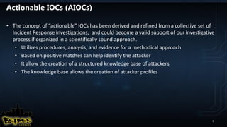 Actionable IOCs (AIOCs)
• The concept of “actionable” IOCs has been derived and refined from a collective set of
Incident Response investigations, and could become a valid support of our investigative
process if organized in a scientifically sound approach.
• Utilizes procedures, analysis, and evidence for a methodical approach
• Based on positive matches can help identify the attacker
• It allow the creation of a structured knowledge base of attackers
• The knowledge base allows the creation of attacker profiles
9
 