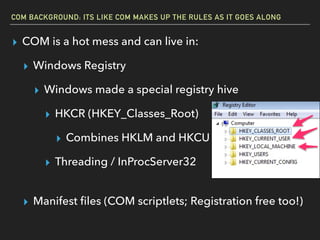 COM BACKGROUND: ITS LIKE COM MAKES UP THE RULES AS IT GOES ALONG
▸ COM is a hot mess and can live in:
▸ Windows Registry
▸ Windows made a special registry hive
▸ HKCR (HKEY_Classes_Root)
▸ Combines HKLM and HKCU
▸ Threading / InProcServer32 
▸ Manifest ﬁles (COM scriptlets; Registration free too!)
 