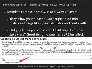 COM BACKGROUND: COM+ SCRIPTLET? (MOST LIKELY IT WAS JUST COM)
▸ Scriptlets come in both COM and COM+ ﬂavors
▸ They allow you to have COM scripts to do non-
malicious things like open calculator and cmd shells
▸ Did you know you can create COM objects from a
Java class? Good thing no one has a JRE installed.
https://msdn.microsoft.com/en-us/library/ms524620(v=vs.90).aspx
 