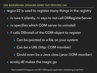 COM BACKGROUND: BREAKING DOWN THAT REGSVR32 HAX
▸ regsvr32 is used to register many things in the registry
▸ /s runs it silently, /n says to not call DllRegisterServer
▸ /u speciﬁes which COM server to uninstall
▸ /i calls DllInstall of the COM object to register
▸ Can be pointed to a ﬁle on your system
▸ Can be a URL (http: COM moniker)
▸ Could even be a Java class (java: COM moniker)
▸ scrobj.dll makes the magic go
http://subt0x10.blogspot.com/2017/04/bypass-application-whitelisting-script.html
 