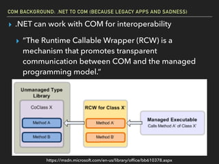 COM BACKGROUND: .NET TO COM (BECAUSE LEGACY APPS AND SADNESS)
▸ .NET can work with COM for interoperability
▸ “The Runtime Callable Wrapper (RCW) is a
mechanism that promotes transparent
communication between COM and the managed
programming model.”
https://msdn.microsoft.com/en-us/library/ofﬁce/bb610378.aspx
 