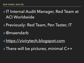 NEW PHONE; WHO DIS
▸IT Internal Audit Manager, Red Team at
ACI Worldwide
▸Previously: Red Team, Pen Tester, IT
▸@maendarb
▸https://vivirytech.blogspot.com
▸There will be pictures, minimal C++
 