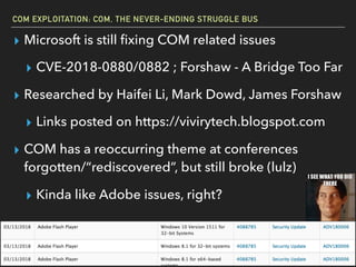 COM EXPLOITATION: COM, THE NEVER-ENDING STRUGGLE BUS
▸ Microsoft is still ﬁxing COM related issues
▸ CVE-2018-0880/0882 ; Forshaw - A Bridge Too Far
▸ Researched by Haifei Li, Mark Dowd, James Forshaw
▸ Links posted on https://vivirytech.blogspot.com
▸ COM has a reoccurring theme at conferences
forgotten/“rediscovered”, but still broke (lulz)
▸ Kinda like Adobe issues, right?
 