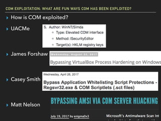 COM EXPLOITATION: WHAT ARE FUN WAYS COM HAS BEEN EXPLOITED?
▸ How is COM exploited?
▸ UACMe 
 
▸ James Forshaw 
 
▸ Casey Smith 
 
▸ Matt Nelson
 