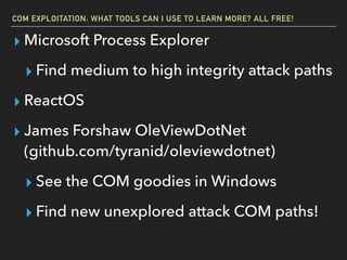 COM EXPLOITATION: WHAT TOOLS CAN I USE TO LEARN MORE? ALL FREE!
▸ Microsoft Process Explorer
▸ Find medium to high integrity attack paths
▸ ReactOS
▸ James Forshaw OleViewDotNet
(github.com/tyranid/oleviewdotnet)
▸ See the COM goodies in Windows
▸ Find new unexplored attack COM paths!
 