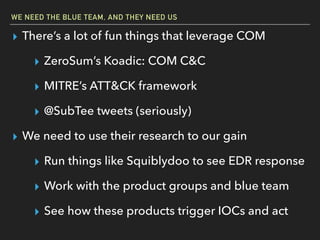 WE NEED THE BLUE TEAM, AND THEY NEED US
▸ There’s a lot of fun things that leverage COM
▸ ZeroSum’s Koadic: COM C&C
▸ MITRE’s ATT&CK framework
▸ @SubTee tweets (seriously)
▸ We need to use their research to our gain
▸ Run things like Squiblydoo to see EDR response
▸ Work with the product groups and blue team
▸ See how these products trigger IOCs and act
 