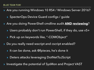 BLUE TEAM FUN!
▸ Are you running Windows 10 RS4 / Windows Server 2016?
▸ SpecterOps Device Guard conﬁgs / guide
▸ Are you doing PowerShell cmdline audit AND reviewing?
▸ Users probably don’t run PowerShell, if they do, use v5+
▸ Pick up on keywords like, “-COMObject”
▸ Do you really need wscript and cscript enabled?
▸ It can be done, ask @fpieces, he’s done it
▸ Deters attacks leveraging DotNetToJScript
▸ Investigate the potential of SysMon and Project VAST
 
