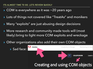 ITS ALMOST TIME TO GO, LETS REVIEW QUICKLY
▸ COM is everywhere as it was ~20 years ago
▸ Lots of things not covered like “TreatAs” and monikers
▸ Many “exploits” are just abusing design decisions
▸ More research and community made tools will (most
likely) bring to light more COM exploits and wreckage
▸ Other organizations also add their own COM objects
▸ Sad face:
 