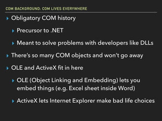 COM BACKGROUND: COM LIVES EVERYWHERE
▸ Obligatory COM history
▸ Precursor to .NET
▸ Meant to solve problems with developers like DLLs
▸ There’s so many COM objects and won’t go away
▸ OLE and ActiveX ﬁt in here
▸ OLE (Object Linking and Embedding) lets you
embed things (e.g. Excel sheet inside Word)
▸ ActiveX lets Internet Explorer make bad life choices
 