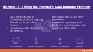 disclose.io - Fixing the Internet’s Auto-Immune Problem
- Open Source Disclosure Policy
Framework
- Safe Harbor logo recognition
- Public directory of adopters and
search tools for hunters
- Legal standardization of
vulnerability disclosure language
- Safe Harbor for good-faith
hackers
- Rewarding proactive behavior on
the company
 