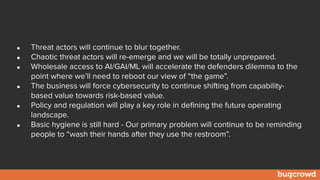• Threat actors will continue to blur together.
• Chaotic threat actors will re-emerge and we will be totally unprepared.
• Wholesale access to AI/GAI/ML will accelerate the defenders dilemma to the
point where we’ll need to reboot our view of “the game”.
• The business will force cybersecurity to continue shifting from capability-
based value towards risk-based value.
• Policy and regulation will play a key role in defining the future operating
landscape.
• Basic hygiene is still hard - Our primary problem will continue to be reminding
people to “wash their hands after they use the restroom”.
 