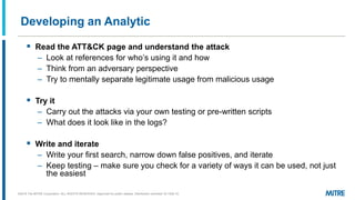 Developing an Analytic
▪ Read the ATT&CK page and understand the attack
– ’
– Think from an adversary perspective
– Try to mentally separate legitimate usage from malicious usage
▪ Try it
– Carry out the attacks via your own testing or pre-written scripts
– What does it look like in the logs?
▪ Write and iterate
– Write your first search, narrow down false positives, and iterate
– Keep testing – make sure you check for a variety of ways it can be used, not just
the easiest
©2018 The MITRE Corporation. ALL RIGHTS RESERVED Approved for public release. Distribution unlimited 18-1528-15.
 