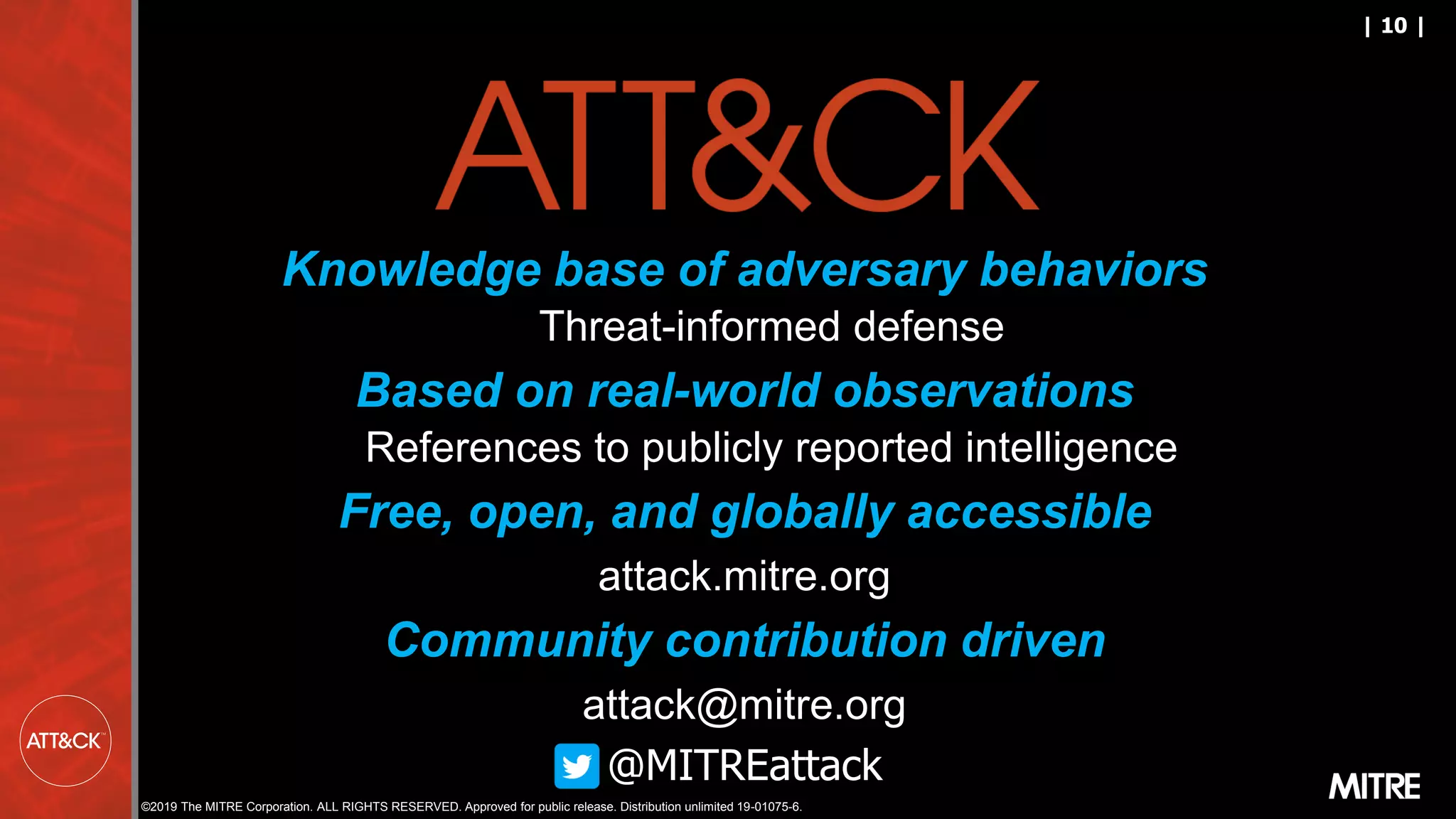 ©2019 The MITRE Corporation. ALL RIGHTS RESERVED. Approved for public release. Distribution unlimited 19-01075-6.
| 10 |
Knowledge base of adversary behaviors
Threat-informed defense
Based on real-world observations
References to publicly reported intelligence
Free, open, and globally accessible
attack.mitre.org
Community contribution driven
attack@mitre.org
@MITREattack
 