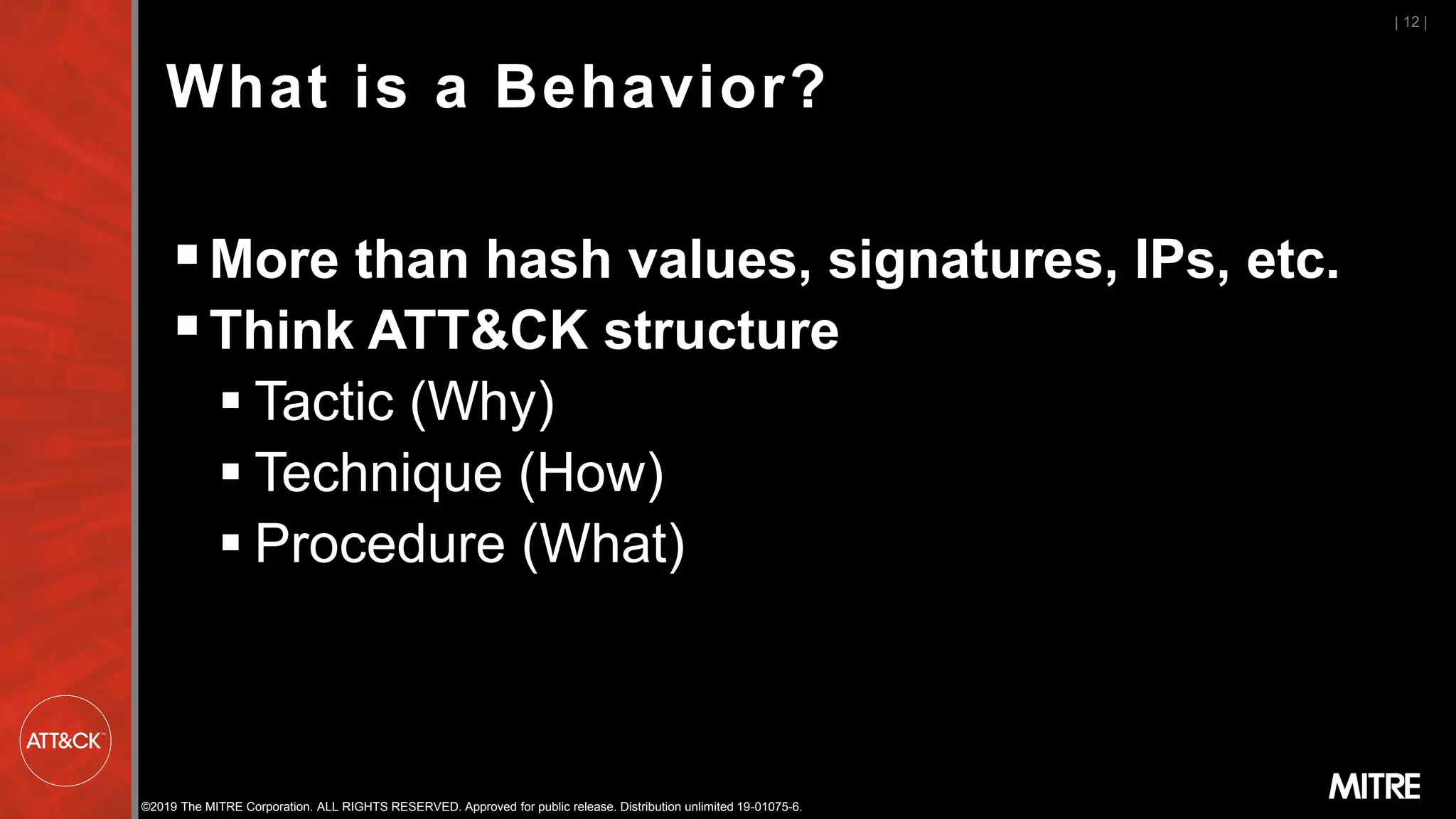 ©2019 The MITRE Corporation. ALL RIGHTS RESERVED. Approved for public release. Distribution unlimited 19-01075-6.
What is a Behavior?
▪More than hash values, signatures, IPs, etc.
▪Think ATT&CK structure
▪ Tactic (Why)
▪ Technique (How)
▪ Procedure (What)
| 12 |
 