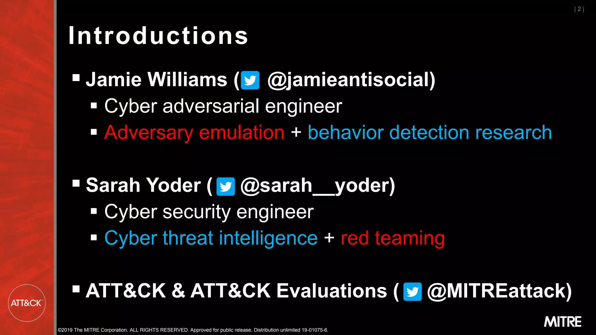 ©2019 The MITRE Corporation. ALL RIGHTS RESERVED. Approved for public release. Distribution unlimited 19-01075-6.
Introductions
▪ Jamie Williams ( @jamieantisocial)
▪ Cyber adversarial engineer
▪ Adversary emulation + behavior detection research
▪ Sarah Yoder ( @sarah__yoder)
▪ Cyber security engineer
▪ Cyber threat intelligence + red teaming
▪ ATT&CK & ATT&CK Evaluations ( @MITREattack)
| 2 |
 