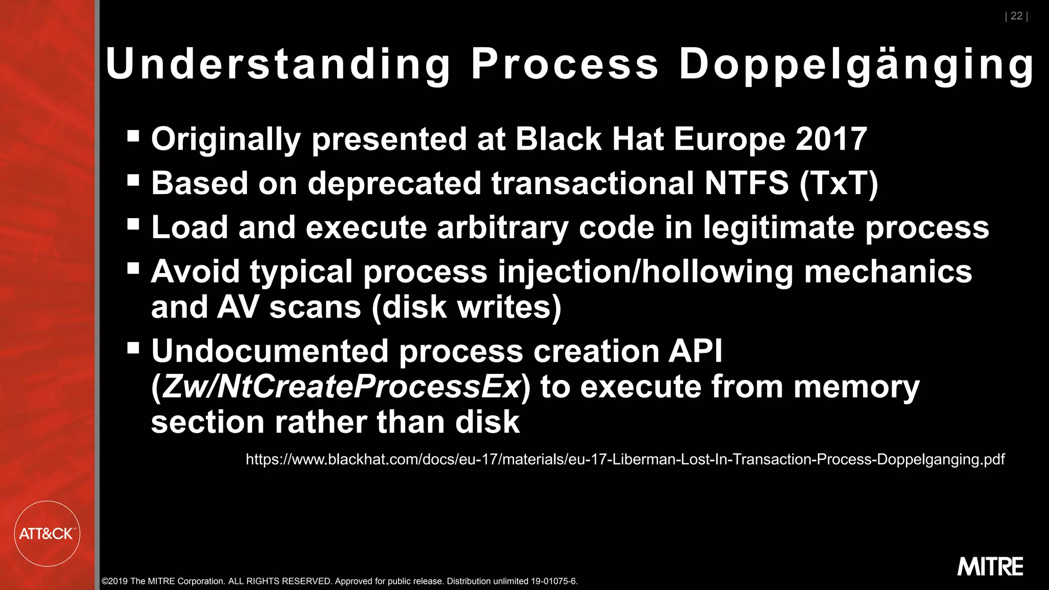 ©2019 The MITRE Corporation. ALL RIGHTS RESERVED. Approved for public release. Distribution unlimited 19-01075-6.
Understanding Process Doppelgänging
▪ Originally presented at Black Hat Europe 2017
▪ Based on deprecated transactional NTFS (TxT)
▪ Load and execute arbitrary code in legitimate process
▪ Avoid typical process injection/hollowing mechanics
and AV scans (disk writes)
▪ Undocumented process creation API
(Zw/NtCreateProcessEx) to execute from memory
section rather than disk
| 22 |
https://www.blackhat.com/docs/eu-17/materials/eu-17-Liberman-Lost-In-Transaction-Process-Doppelganging.pdf
 