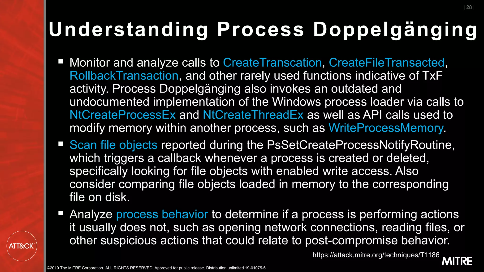 ©2019 The MITRE Corporation. ALL RIGHTS RESERVED. Approved for public release. Distribution unlimited 19-01075-6.
▪ Monitor and analyze calls to CreateTranscation, CreateFileTransacted,
RollbackTransaction, and other rarely used functions indicative of TxF
activity. Process Doppelgänging also invokes an outdated and
undocumented implementation of the Windows process loader via calls to
NtCreateProcessEx and NtCreateThreadEx as well as API calls used to
modify memory within another process, such as WriteProcessMemory.
▪ Scan file objects reported during the PsSetCreateProcessNotifyRoutine,
which triggers a callback whenever a process is created or deleted,
specifically looking for file objects with enabled write access. Also
consider comparing file objects loaded in memory to the corresponding
file on disk.
▪ Analyze process behavior to determine if a process is performing actions
it usually does not, such as opening network connections, reading files, or
other suspicious actions that could relate to post-compromise behavior.
| 28 |
https://attack.mitre.org/techniques/T1186
Understanding Process Doppelgänging
 