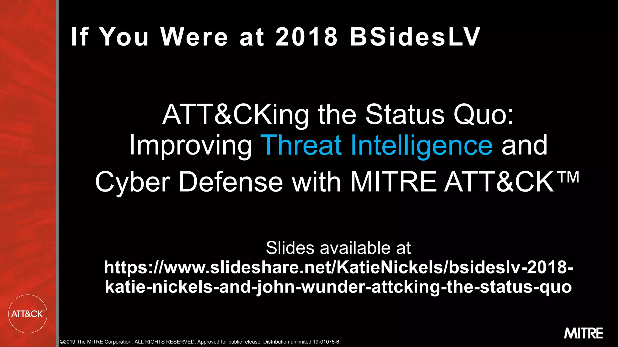 ©2019 The MITRE Corporation. ALL RIGHTS RESERVED. Approved for public release. Distribution unlimited 19-01075-6.
If You Were at 2018 BSidesLV
ATT&CKing the Status Quo:
Improving Threat Intelligence and
Cyber Defense with MITRE ATT&CK™
Slides available at
https://www.slideshare.net/KatieNickels/bsideslv-2018-
katie-nickels-and-john-wunder-attcking-the-status-quo
Threat Intelligence
 
