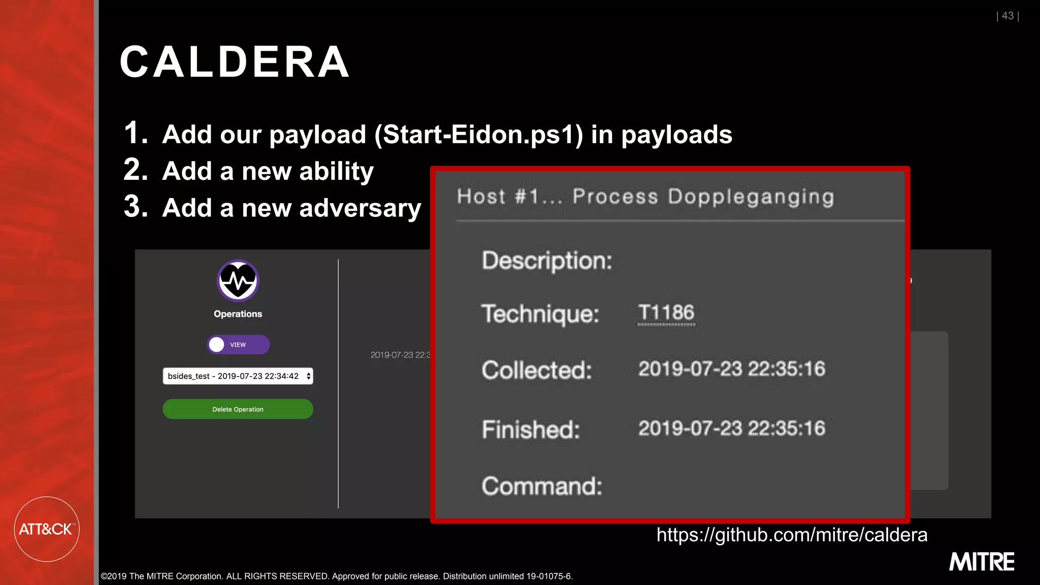 ©2019 The MITRE Corporation. ALL RIGHTS RESERVED. Approved for public release. Distribution unlimited 19-01075-6.
CALDERA
1. Add our payload (Start-Eidon.ps1) in payloads
2. Add a new ability
3. Add a new adversary
| 43 |
https://github.com/mitre/caldera
 