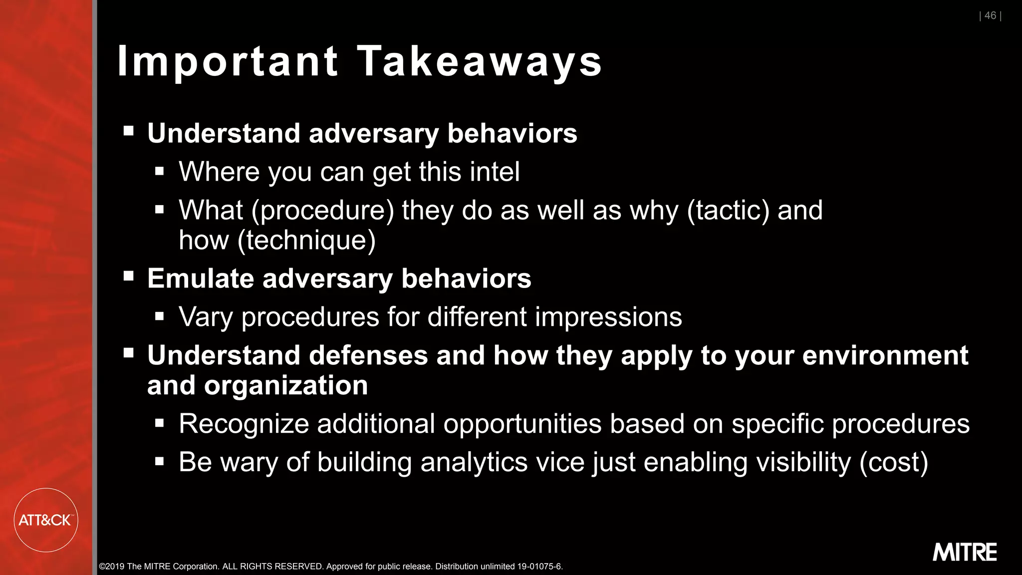 ©2019 The MITRE Corporation. ALL RIGHTS RESERVED. Approved for public release. Distribution unlimited 19-01075-6.
Important Takeaways
▪ Understand adversary behaviors
▪ Where you can get this intel
▪ What (procedure) they do as well as why (tactic) and
how (technique)
▪ Emulate adversary behaviors
▪ Vary procedures for different impressions
▪ Understand defenses and how they apply to your environment
and organization
▪ Recognize additional opportunities based on specific procedures
▪ Be wary of building analytics vice just enabling visibility (cost)
| 46 |
 