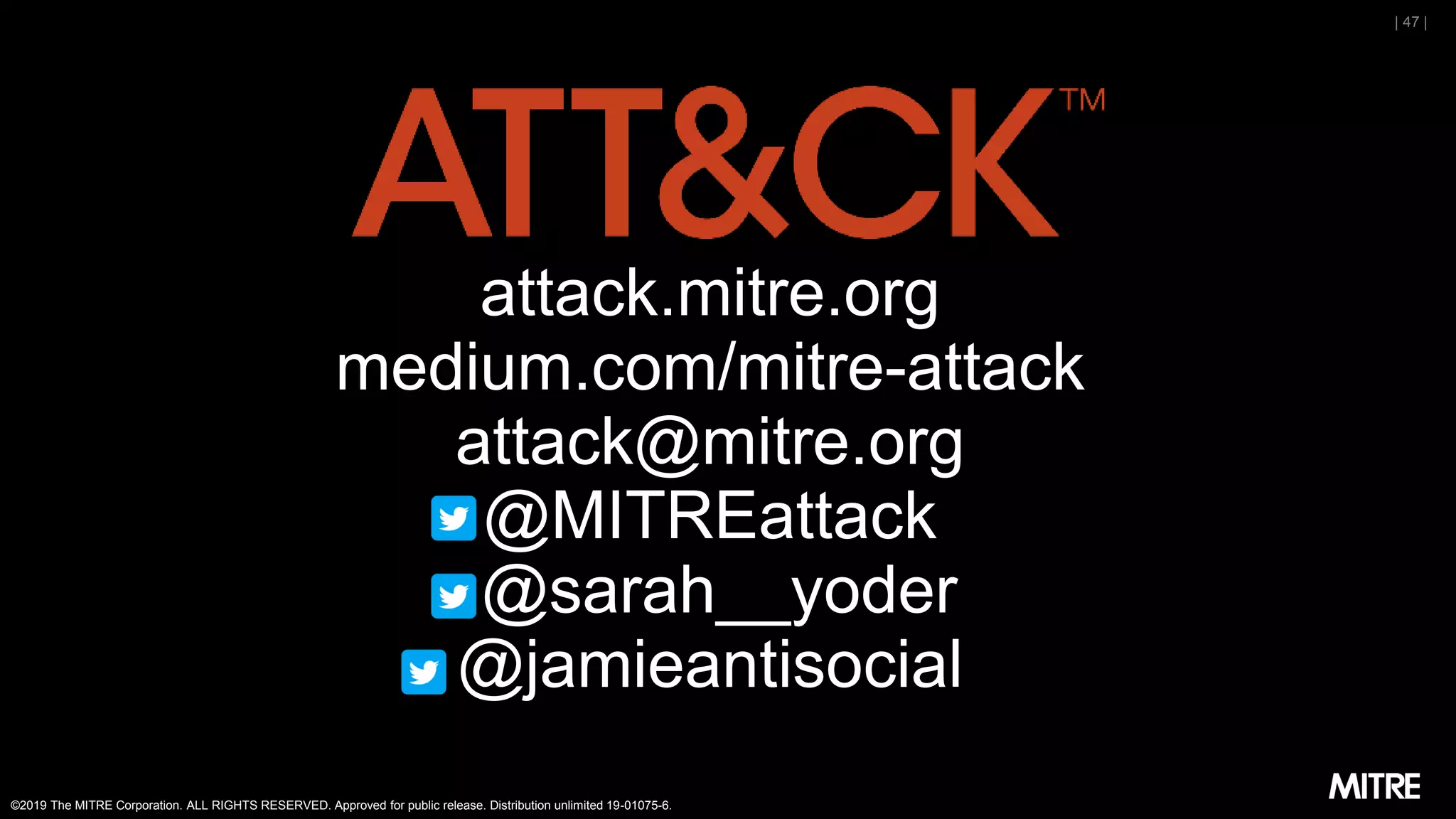 ©2019 The MITRE Corporation. ALL RIGHTS RESERVED. Approved for public release. Distribution unlimited 19-01075-6.
| 47 |
attack.mitre.org
medium.com/mitre-attack
attack@mitre.org
@MITREattack
@sarah__yoder
@jamieantisocial
 
