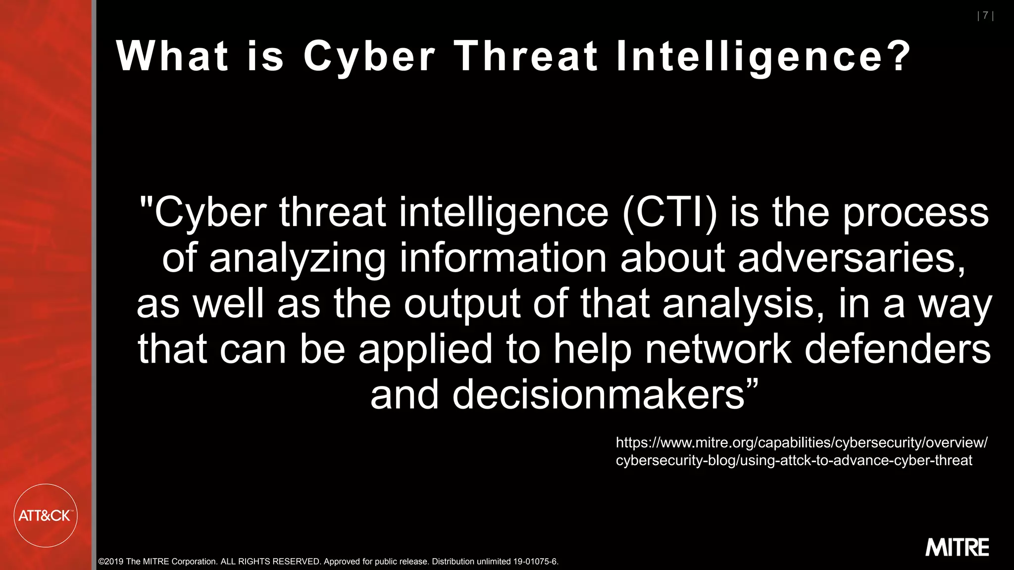 ©2019 The MITRE Corporation. ALL RIGHTS RESERVED. Approved for public release. Distribution unlimited 19-01075-6.
| 7 |
"Cyber threat intelligence (CTI) is the process
of analyzing information about adversaries,
as well as the output of that analysis, in a way
that can be applied to help network defenders
and decisionmakers”
What is Cyber Threat Intelligence?
https://www.mitre.org/capabilities/cybersecurity/overview/
cybersecurity-blog/using-attck-to-advance-cyber-threat
 