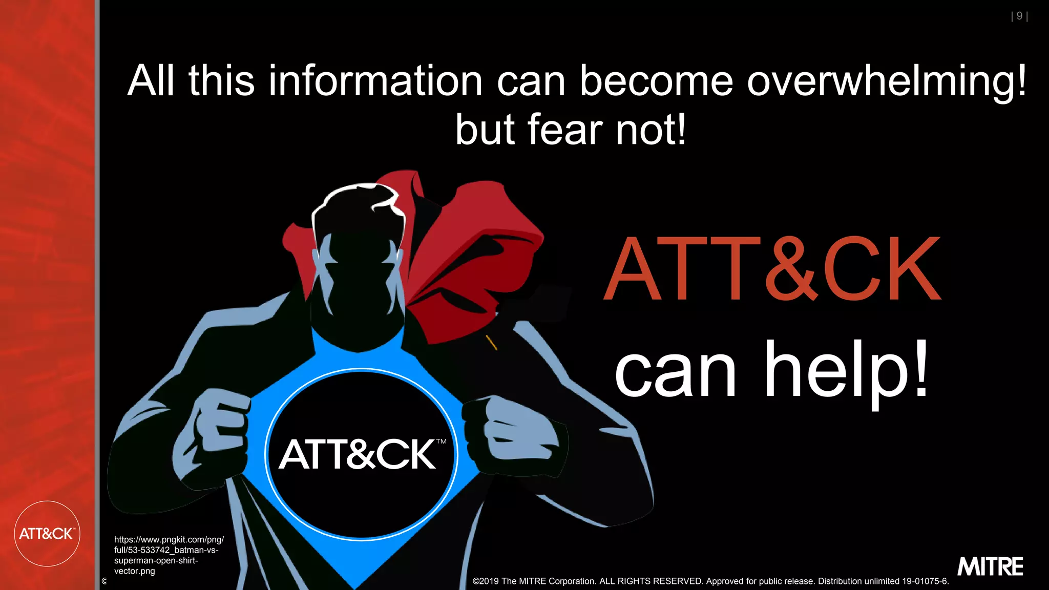©2019 The MITRE Corporation. ALL RIGHTS RESERVED. Approved for public release. Distribution unlimited 19-01075-6.
| 9 |
All this information can become overwhelming!
but fear not!
ATT&CK
can help!
https://www.pngkit.com/png/
full/53-533742_batman-vs-
superman-open-shirt-
vector.png
©2019 The MITRE Corporation. ALL RIGHTS RESERVED. Approved for public release. Distribution unlimited 19-01075-6.
 