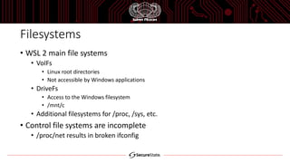 Filesystems
• WSL 2 main file systems
• VoIFs
• Linux root directories
• Not accessible by Windows applications
• DriveFs
• Access to the Windows filesystem
• /mnt/c
• Additional filesystems for /proc, /sys, etc.
• Control file systems are incomplete
• /proc/net results in broken ifconfig
 