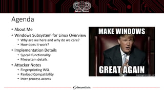 Agenda
• About Me
• Windows Subsystem for Linux Overview
• Why are we here and why do we care?
• How does it work?
• Implementation Details
• Syscall functionality
• Filesystem details
• Attacker Notes
• Fingerprinting WSL
• Payload Compatibility
• Inter process access
 