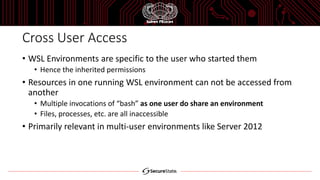Cross User Access
• WSL Environments are specific to the user who started them
• Hence the inherited permissions
• Resources in one running WSL environment can not be accessed from
another
• Multiple invocations of “bash” as one user do share an environment
• Files, processes, etc. are all inaccessible
• Primarily relevant in multi-user environments like Server 2012
 